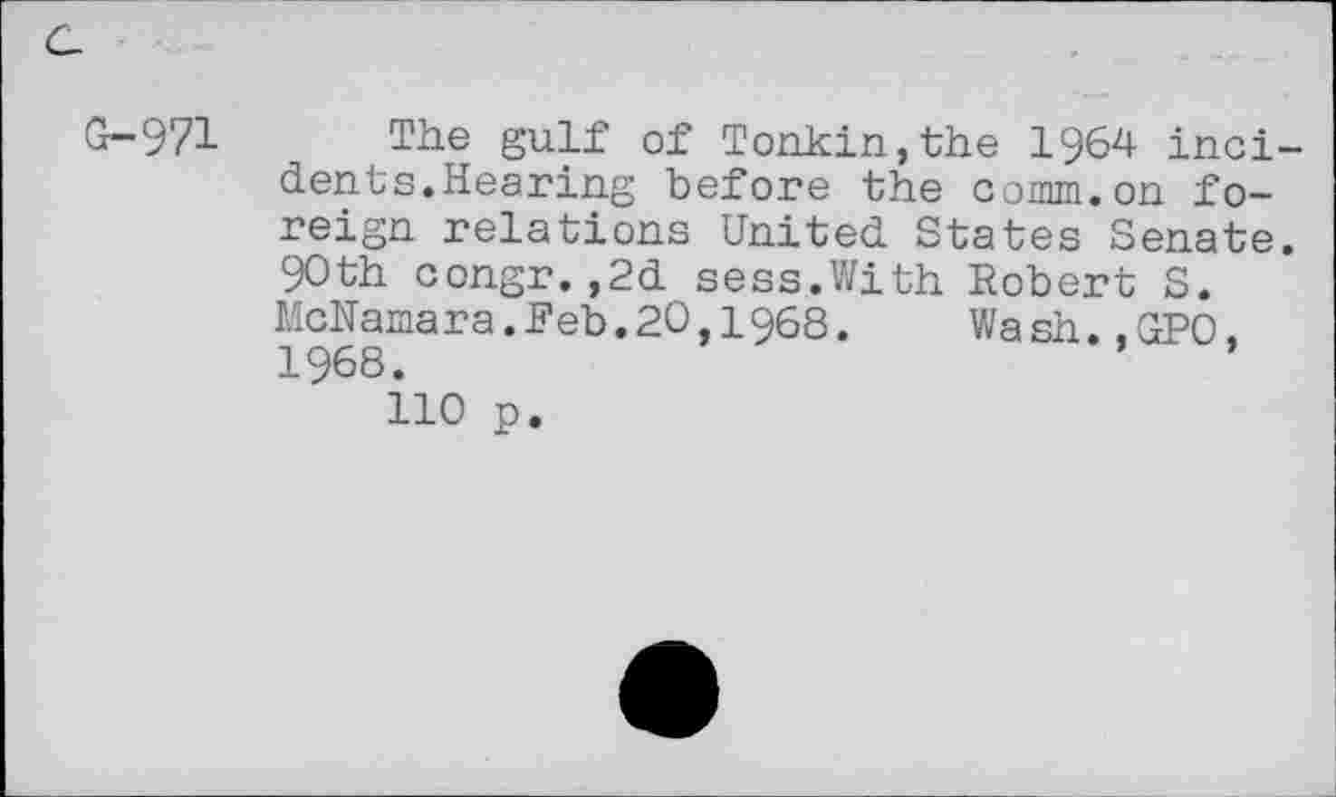 ﻿G-971 Tiie gulf of Tonkin,the 1964 incidents.Hearing before the comm.on foreign relations United States Senate. 90th congr.,2d sess.With Robert S. McNamara.Feb.20 1968.	Wa sh.,GPO,
1968.
110 p.